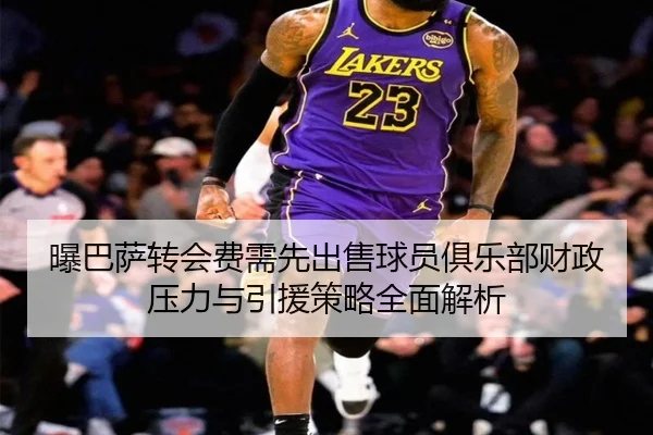 曝巴萨转会费需先出售球员俱乐部财政压力与引援策略全面解析