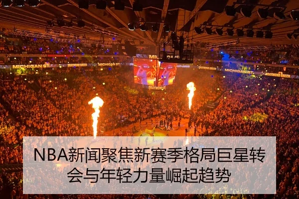 NBA新闻聚焦新赛季格局巨星转会与年轻力量崛起趋势